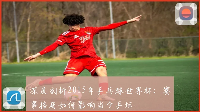 深度剖析2015年乒乓球世界杯：赛事格局如何影响当今乒坛