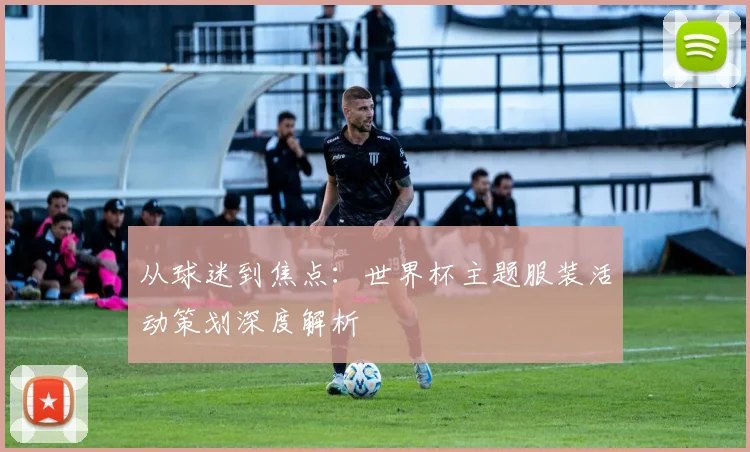 从球迷到焦点：世界杯主题服装活动策划深度解析