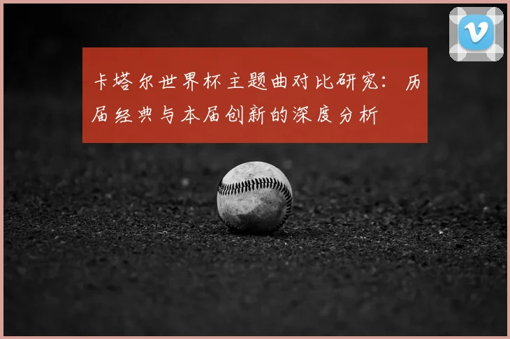 卡塔尔世界杯主题曲对比研究：历届经典与本届创新的深度分析