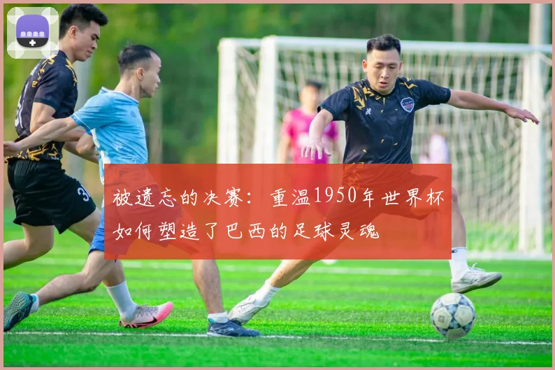 被遗忘的决赛：重温1950年世界杯如何塑造了巴西的足球灵魂