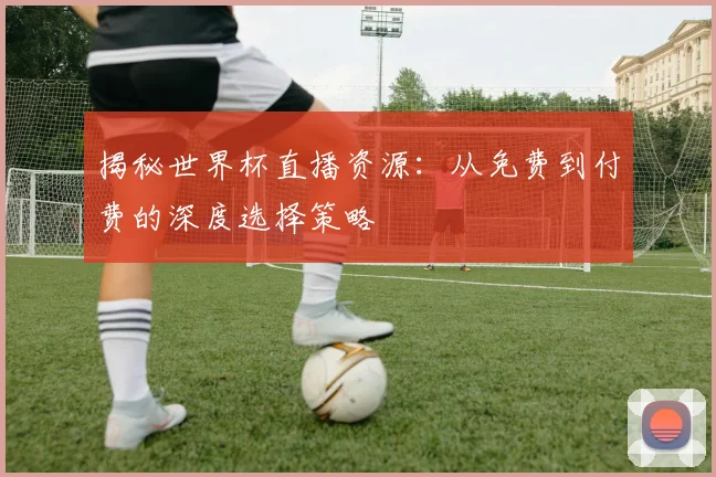 揭秘世界杯直播资源：从免费到付费的深度选择策略