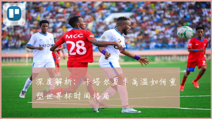 深度解析:卡塔尔夏季高温如何重塑世界杯时间格局