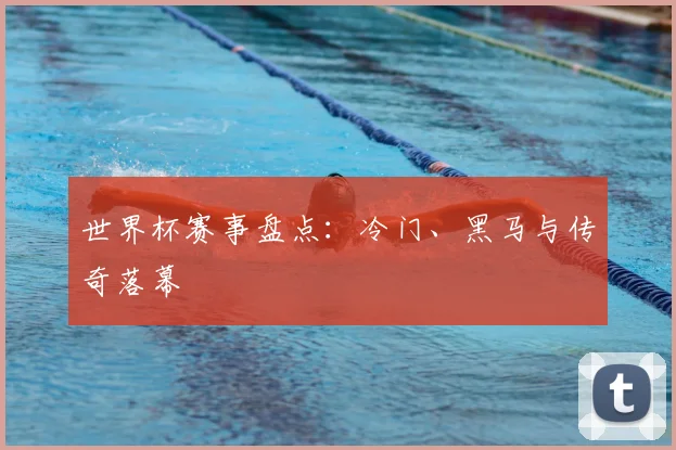 世界杯赛事盘点:冷门、黑马与传奇落幕