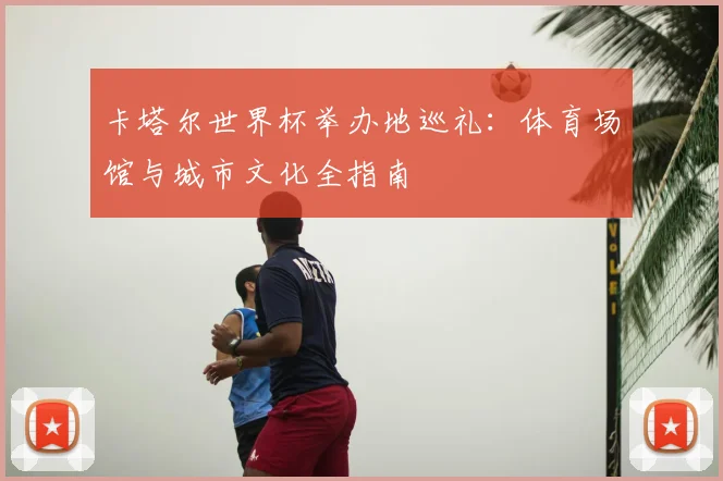 卡塔尔世界杯举办地巡礼:体育场馆与城市文化全指南